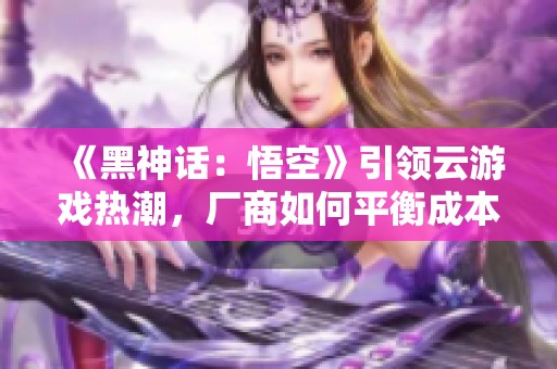 《黑神话：悟空》引领云游戏热潮，厂商如何平衡成本与效果挑战