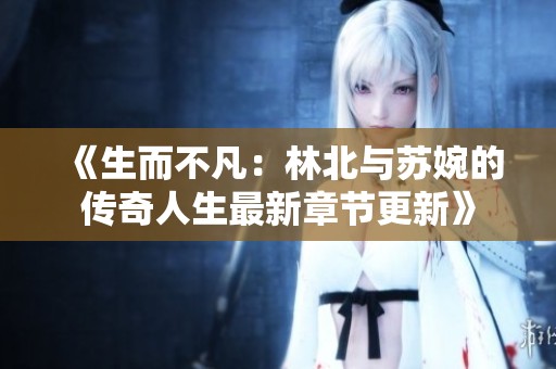 《生而不凡：林北与苏婉的传奇人生最新章节更新》