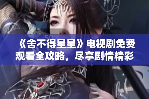 《舍不得星星》电视剧免费观看全攻略，尽享剧情精彩时刻