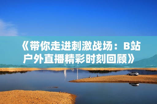 《带你走进刺激战场：B站户外直播精彩时刻回顾》