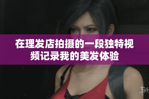 在理发店拍摄的一段独特视频记录我的美发体验