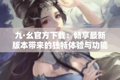 九·幺官方下载：畅享最新版本带来的独特体验与功能