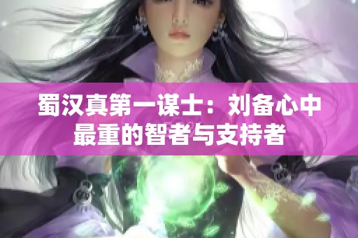 蜀汉真第一谋士：刘备心中最重的智者与支持者