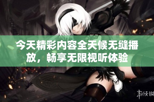 今天精彩内容全天候无缝播放，畅享无限视听体验