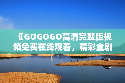 《GOGOGO高清完整版视频免费在线观看，精彩全剧不容错过》