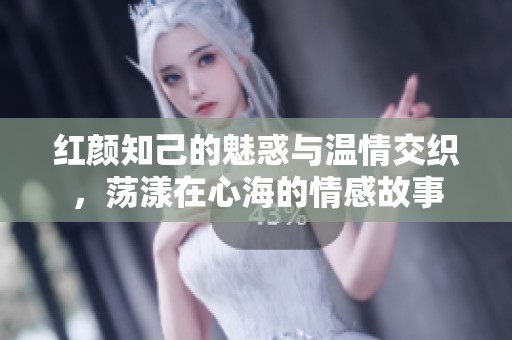 红颜知己的魅惑与温情交织，荡漾在心海的情感故事