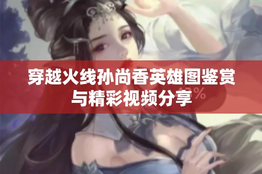 穿越火线孙尚香英雄图鉴赏与精彩视频分享
