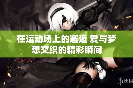 在运动场上的邂逅 爱与梦想交织的精彩瞬间