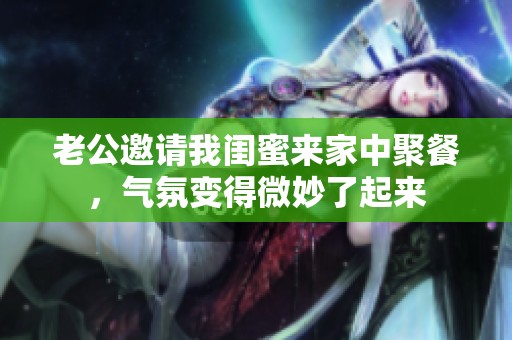 老公邀请我闺蜜来家中聚餐，气氛变得微妙了起来