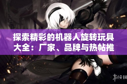 探索精彩的机器人旋转玩具大全：厂家、品牌与热帖推荐