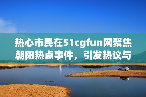 热心市民在51cgfun网聚焦朝阳热点事件，引发热议与讨论