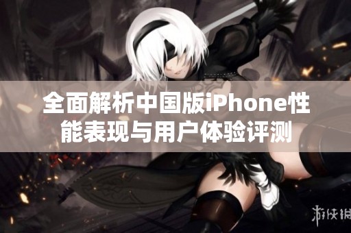 全面解析中国版iPhone性能表现与用户体验评测