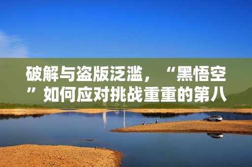 破解与盗版泛滥，“黑悟空”如何应对挑战重重的第八十二难