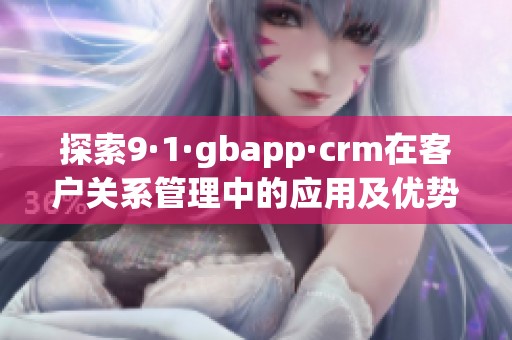 探索9·1·gbapp·crm在客户关系管理中的应用及优势