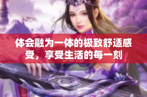 体会融为一体的极致舒适感受，享受生活的每一刻