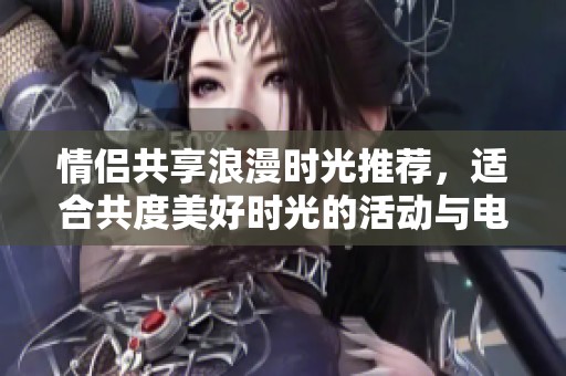 情侣共享浪漫时光推荐，适合共度美好时光的活动与电影