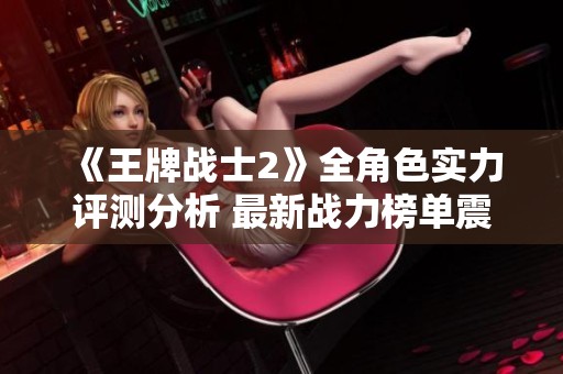 《王牌战士2》全角色实力评测分析 最新战力榜单震撼发布