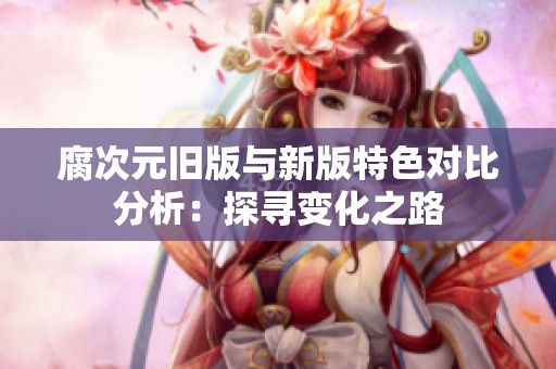 腐次元旧版与新版特色对比分析：探寻变化之路