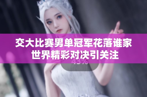 交大比赛男单冠军花落谁家 世界精彩对决引关注
