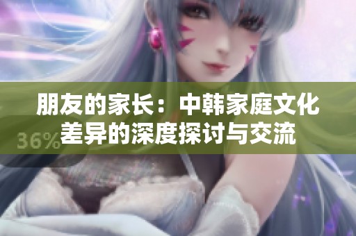 朋友的家长：中韩家庭文化差异的深度探讨与交流