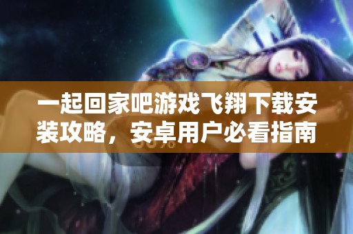 一起回家吧游戏飞翔下载安装攻略，安卓用户必看指南