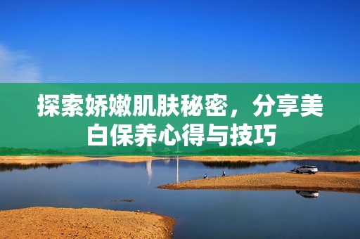 探索娇嫩肌肤秘密，分享美白保养心得与技巧