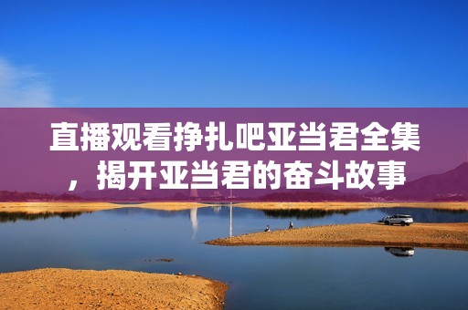直播观看挣扎吧亚当君全集，揭开亚当君的奋斗故事
