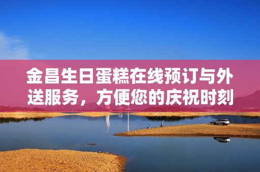金昌生日蛋糕在线预订与外送服务，方便您的庆祝时刻