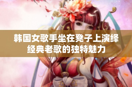 韩国女歌手坐在凳子上演绎经典老歌的独特魅力
