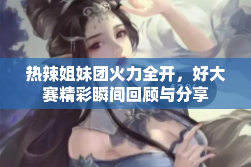 热辣姐妹团火力全开，好大赛精彩瞬间回顾与分享