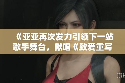 《亚亚再次发力引领下一站歌手舞台，献唱《致爱重写》》