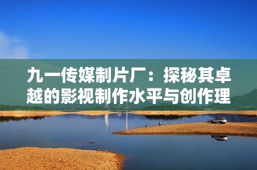 九一传媒制片厂：探秘其卓越的影视制作水平与创作理念