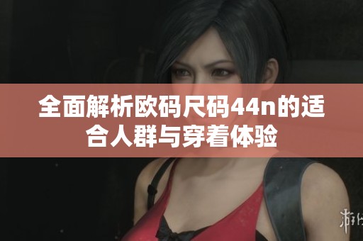 全面解析欧码尺码44n的适合人群与穿着体验