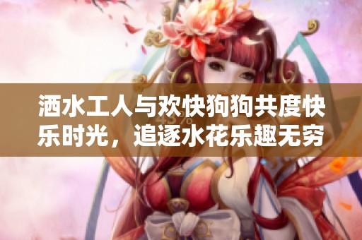 洒水工人与欢快狗狗共度快乐时光，追逐水花乐趣无穷