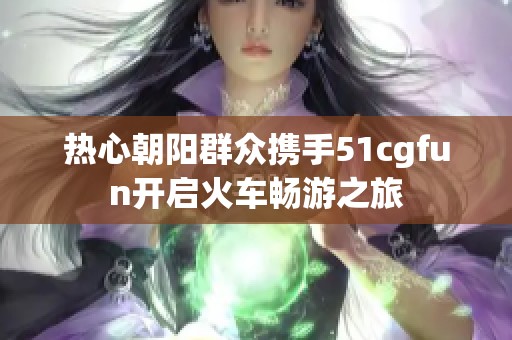 热心朝阳群众携手51cgfun开启火车畅游之旅