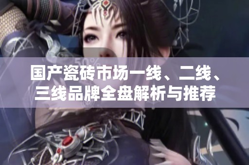 国产瓷砖市场一线、二线、三线品牌全盘解析与推荐