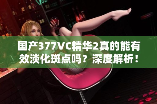 国产377VC精华2真的能有效淡化斑点吗？深度解析！