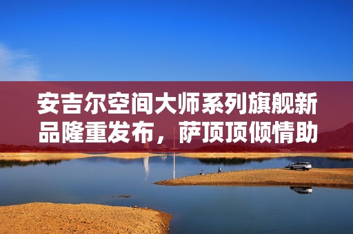 安吉尔空间大师系列旗舰新品隆重发布，萨顶顶倾情助阵献唱