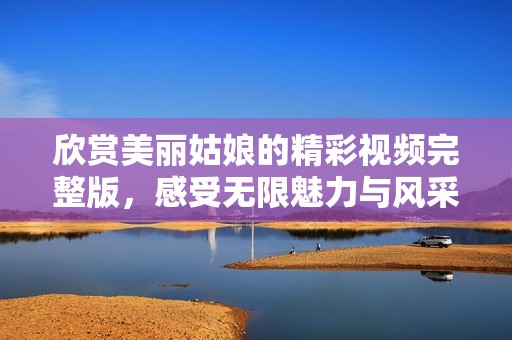 欣赏美丽姑娘的精彩视频完整版，感受无限魅力与风采