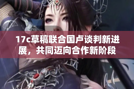 17c草稿联合国卢谈判新进展，共同迈向合作新阶段
