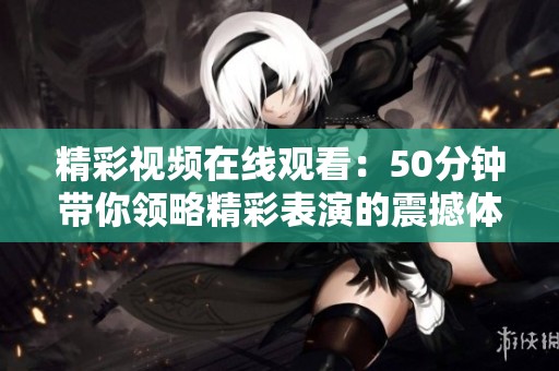 精彩视频在线观看：50分钟带你领略精彩表演的震撼体验
