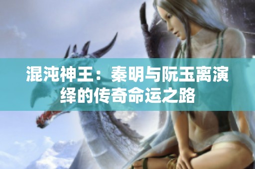 混沌神王：秦明与阮玉离演绎的传奇命运之路