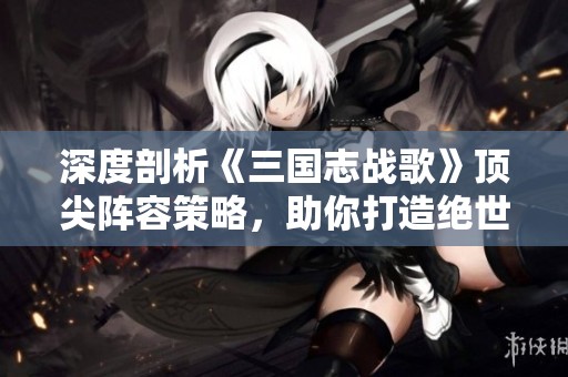 深度剖析《三国志战歌》顶尖阵容策略，助你打造绝世搭配方案！