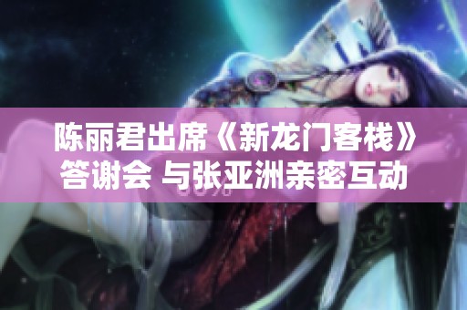 陈丽君出席《新龙门客栈》答谢会 与张亚洲亲密互动引热议