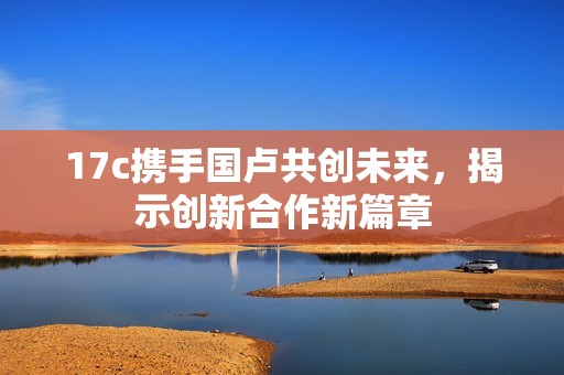 17c携手国卢共创未来，揭示创新合作新篇章