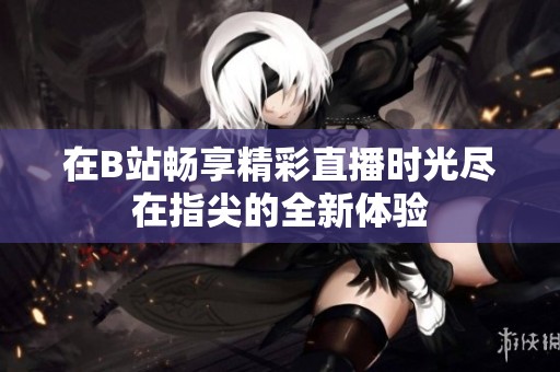 在B站畅享精彩直播时光尽在指尖的全新体验