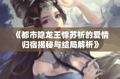 《都市隐龙王悍苏祈的爱情归宿揭秘与结局解析》