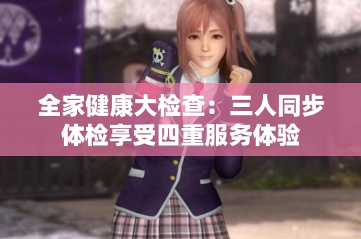全家健康大检查：三人同步体检享受四重服务体验