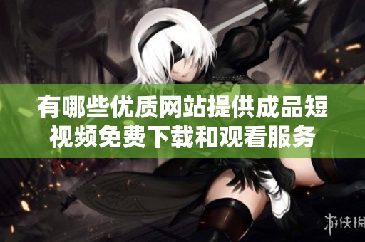 有哪些优质网站提供成品短视频免费下载和观看服务