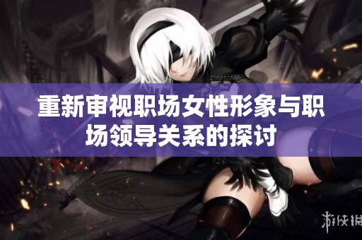 重新审视职场女性形象与职场领导关系的探讨